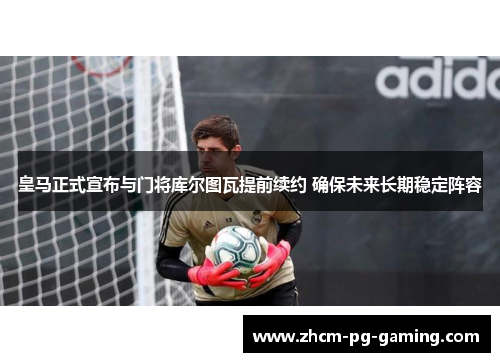 皇马正式宣布与门将库尔图瓦提前续约 确保未来长期稳定阵容